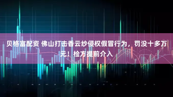 贝格富配资 佛山打击香云纱侵权假冒行为，罚没十多万元！检方提前介入