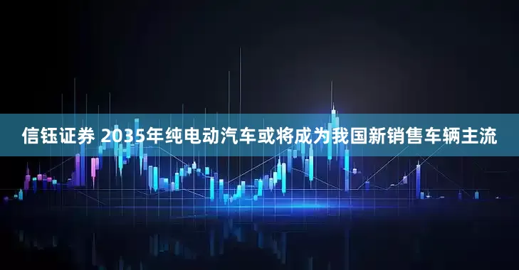 信钰证券 2035年纯电动汽车或将成为我国新销售车辆主流