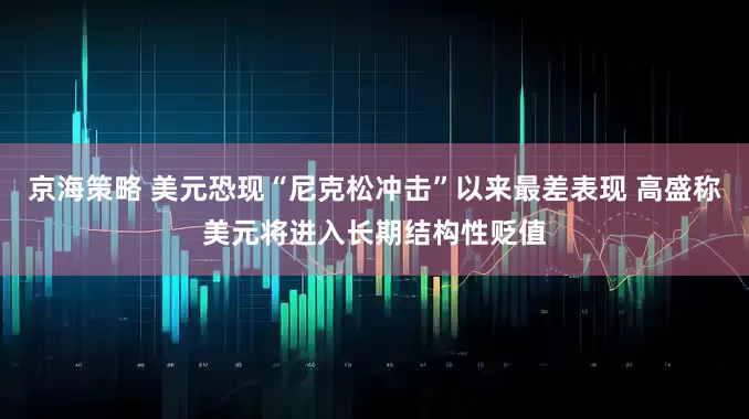 京海策略 美元恐现“尼克松冲击”以来最差表现 高盛称美元将进入长期结构性贬值