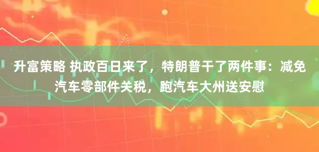 升富策略 执政百日来了，特朗普干了两件事：减免汽车零部件关税，跑汽车大州送安慰