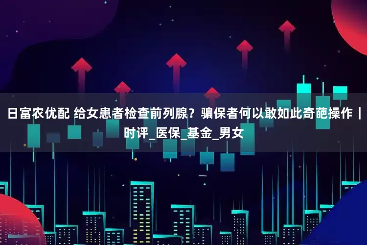 日富农优配 给女患者检查前列腺？骗保者何以敢如此奇葩操作｜时评_医保_基金_男女