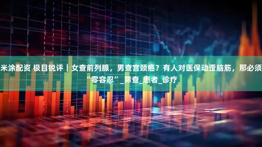 米涂配资 极目锐评｜女查前列腺，男查宫颈癌？有人对医保动歪脑筋，那必须“零容忍”_筛查_患者_诊疗