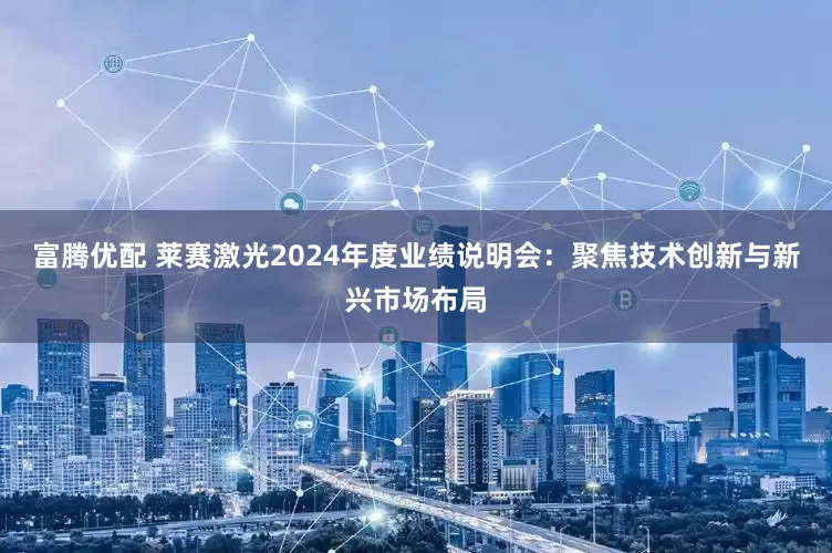 富腾优配 莱赛激光2024年度业绩说明会：聚焦技术创新与新兴市场布局