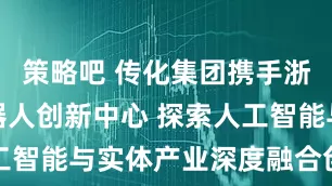 策略吧 传化集团携手浙江人形机器人创新中心 探索人工智能与实体产业深度融合创新路径