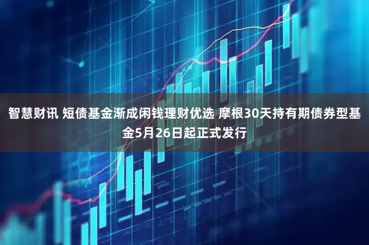 智慧财讯 短债基金渐成闲钱理财优选 摩根30天持有期债券型基金5月26日起正式发行