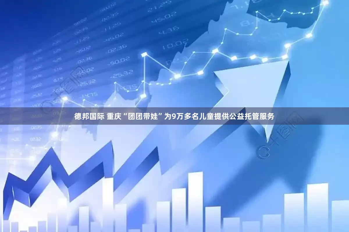 德邦国际 重庆“团团带娃”为9万多名儿童提供公益托管服务