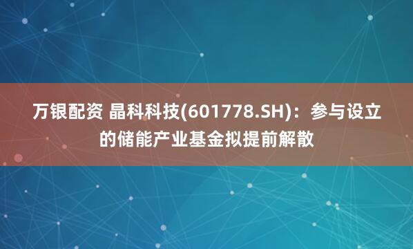 万银配资 晶科科技(601778.SH)：参与设立的储能产业基金拟提前解散