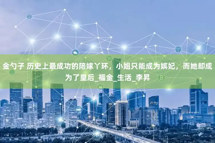 金勺子 历史上最成功的陪嫁丫环，小姐只能成为嫔妃，而她却成为了皇后_福金_生活_李昇