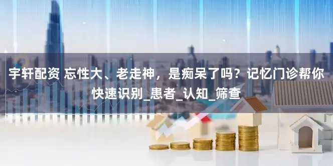 宇轩配资 忘性大、老走神，是痴呆了吗？记忆门诊帮你快速识别_患者_认知_筛查