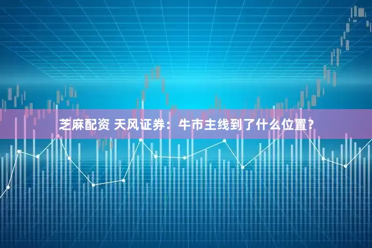芝麻配资 天风证券：牛市主线到了什么位置？