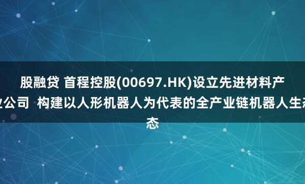 股融贷 首程控股(00697.HK)设立先进材料产业公司  构建以人形机器人为代表的全产业链机器人生态