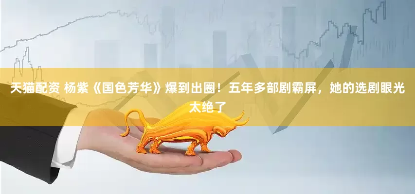 天猫配资 杨紫《国色芳华》爆到出圈！五年多部剧霸屏，她的选剧眼光太绝了