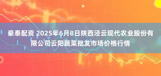 豪泰配资 2025年6月8日陕西泾云现代农业股份有限公司云阳蔬菜批发市场价格行情