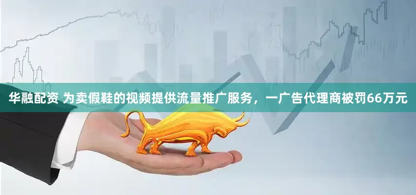 华融配资 为卖假鞋的视频提供流量推广服务，一广告代理商被罚66万元