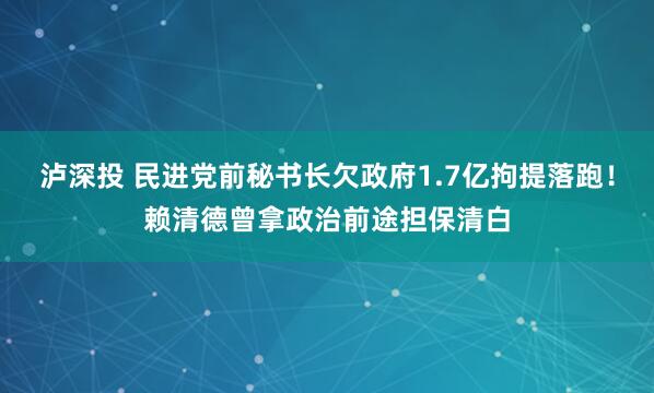 泸深投 民进党前秘书长欠政府1.7亿拘提落跑！赖清德曾拿政治前途担保清白